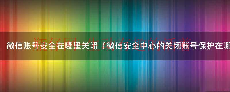 微信安全中心（微信安全中心怎么关闭账号保护）