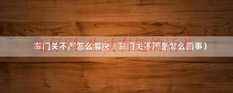车门关不严修理视频（车门关不严修理方法）