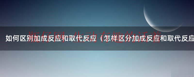 加成反应和取代反应有什么差异（怎么区别加成反应和取代反应）