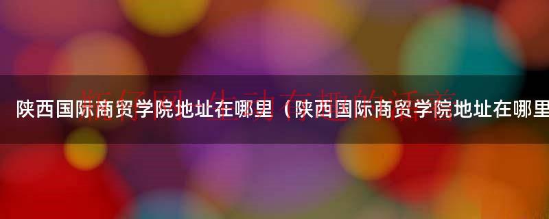 陕西国际商贸学院位置在哪（陕西国际商贸学院地址在什么位置）