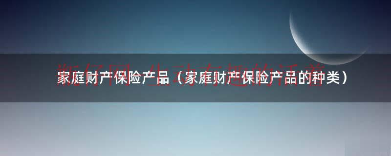 财产保险产品有哪些（家庭财产保险产品）