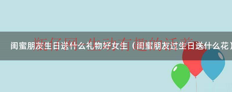 闺蜜过生日送个啥（闺蜜过生日一般送什么花比较好）
