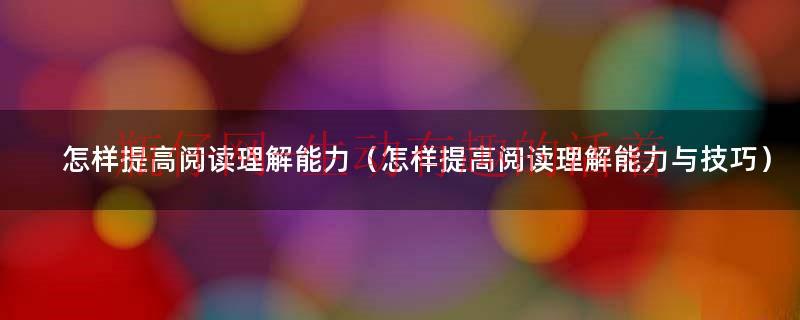 怎样提高阅读理解能力小学生（怎样提高阅读理解能力与技巧）