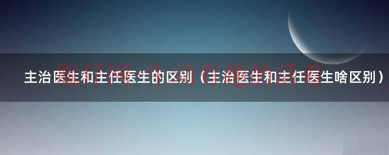 主治医生和主任医生的区别,那个技术好些（主治医生跟主任医师区别在哪里）