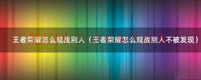 王者怎样观战别人不被发现（在王者荣耀里如何观战别人）