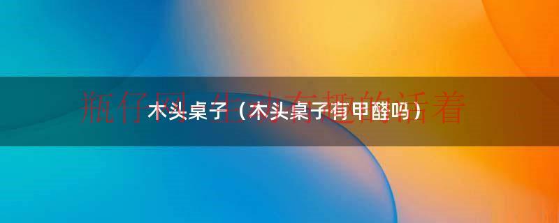 木头桌子木头柜子甲醛会重吗（木板桌子会有甲醛吗）