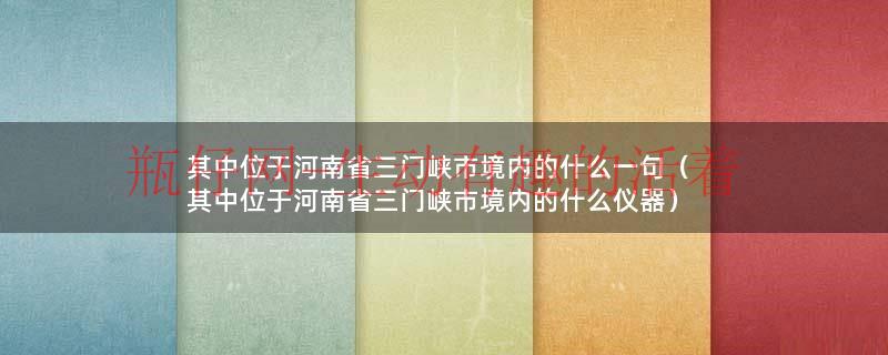 其中位于河南省三门峡市境内的什么一句（其中位于河南省三门峡市境内的什么仪器）