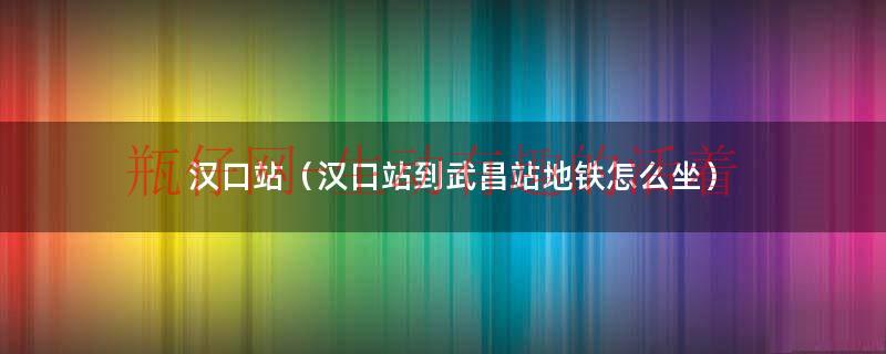汉口站到武汉站打车要多久（汉口站到武昌站地铁怎么走）