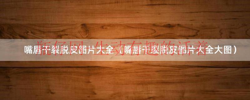 嘴唇干裂起泡用什么药最好（嘴唇干裂起皮图片）
