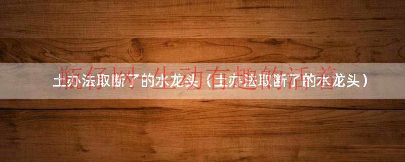土办法取断了的角阀（土办法取断了的水龙头怎么收费）