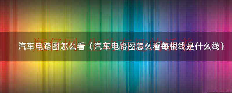 汽车电路图怎么看（汽车电路图怎么看每根线是什么线）