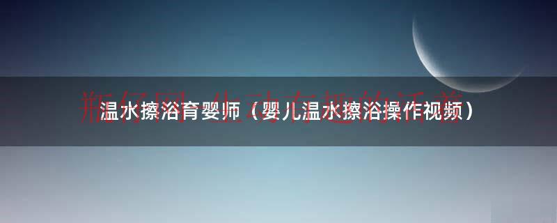 温水擦浴育婴师（婴儿温水擦浴操作视频）