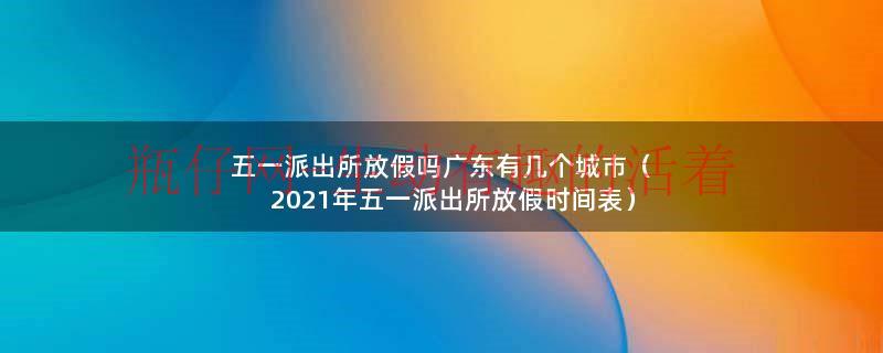 五一派出所放假吗广东有几个城市（2021年五一派出所放假时间表）