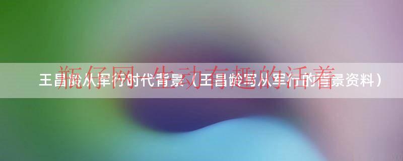 王昌龄从军行时代背景（王昌龄写从军行的背景资料）